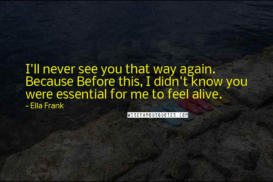 Ella Frank Quotes: I'll never see you that way again. Because Before this, I didn't know you were essential for me to feel alive.