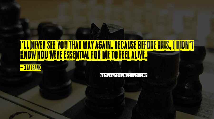 Ella Frank Quotes: I'll never see you that way again. Because Before this, I didn't know you were essential for me to feel alive.