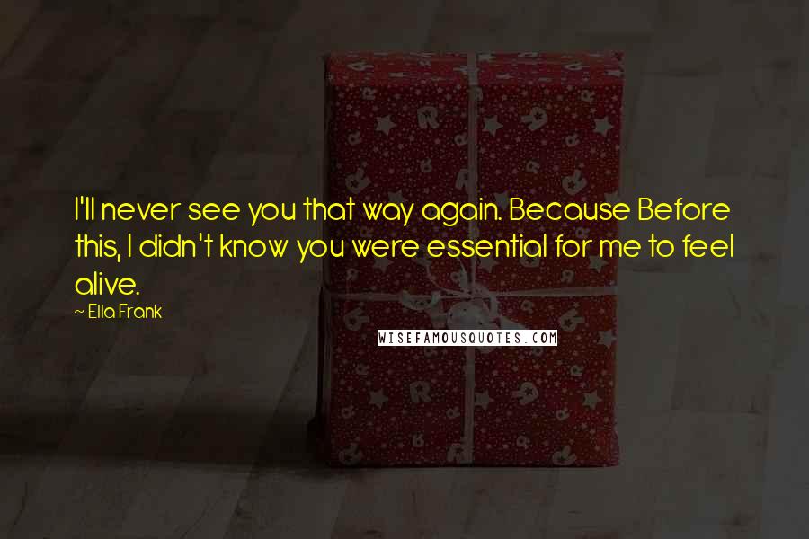 Ella Frank Quotes: I'll never see you that way again. Because Before this, I didn't know you were essential for me to feel alive.