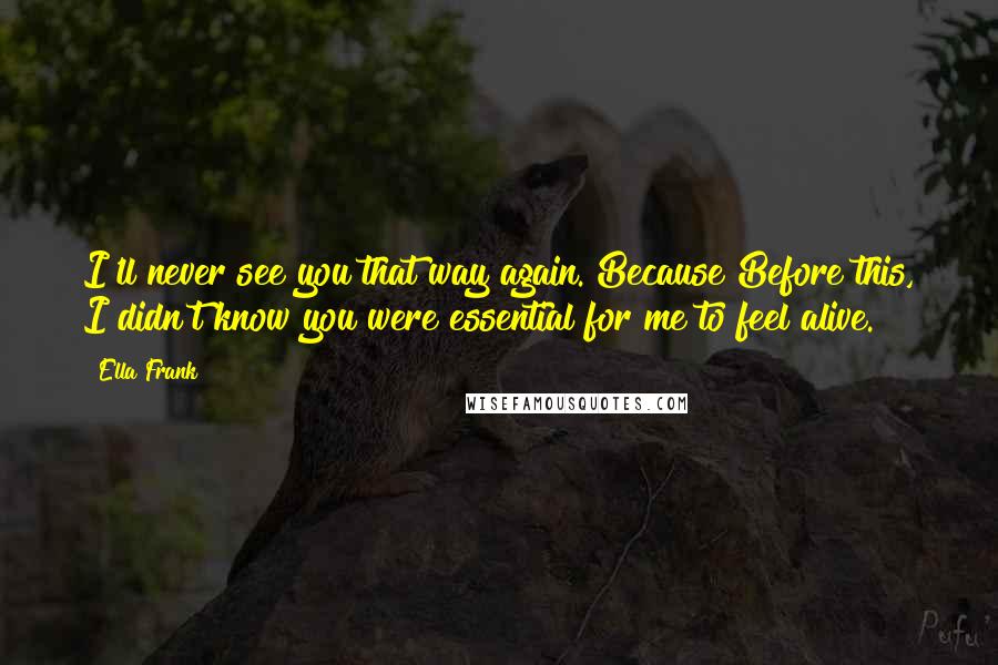 Ella Frank Quotes: I'll never see you that way again. Because Before this, I didn't know you were essential for me to feel alive.