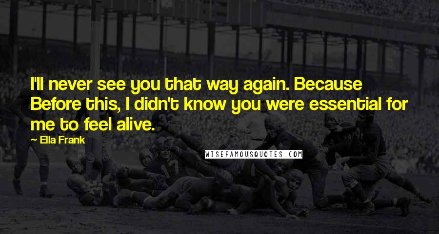 Ella Frank Quotes: I'll never see you that way again. Because Before this, I didn't know you were essential for me to feel alive.