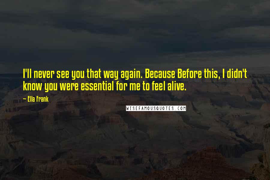 Ella Frank Quotes: I'll never see you that way again. Because Before this, I didn't know you were essential for me to feel alive.