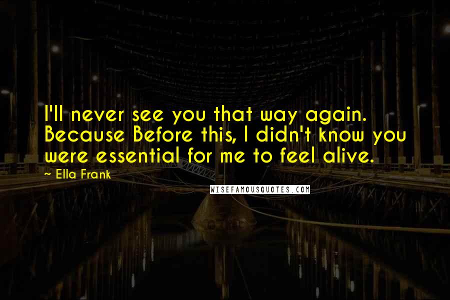 Ella Frank Quotes: I'll never see you that way again. Because Before this, I didn't know you were essential for me to feel alive.