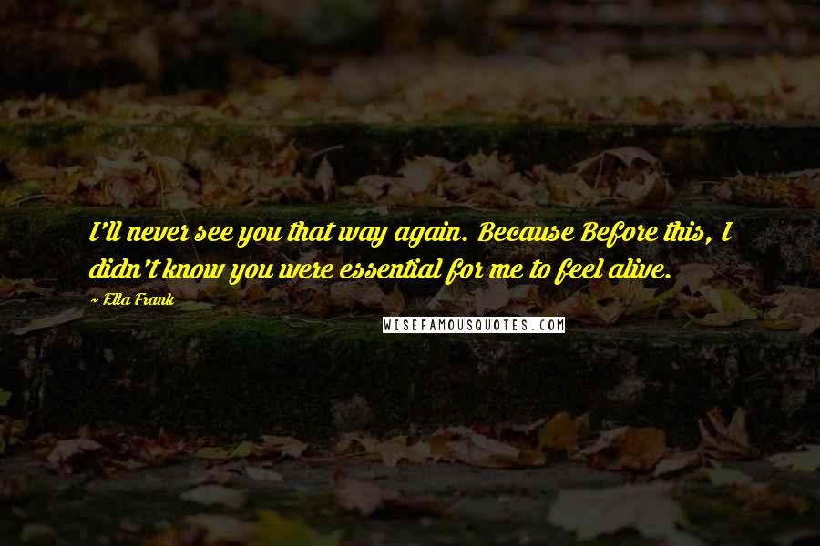 Ella Frank Quotes: I'll never see you that way again. Because Before this, I didn't know you were essential for me to feel alive.