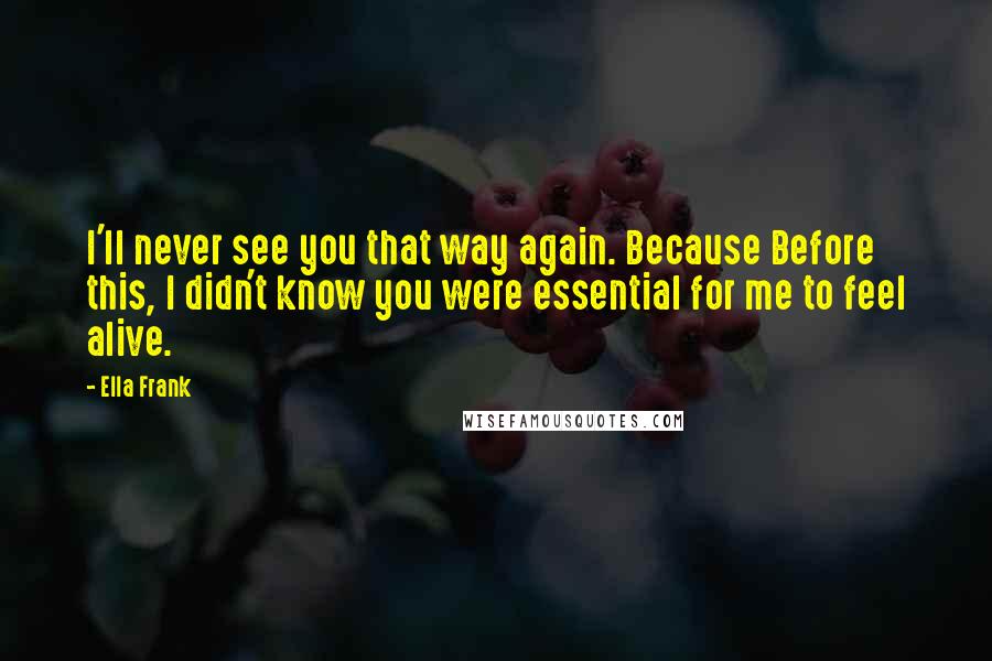Ella Frank Quotes: I'll never see you that way again. Because Before this, I didn't know you were essential for me to feel alive.