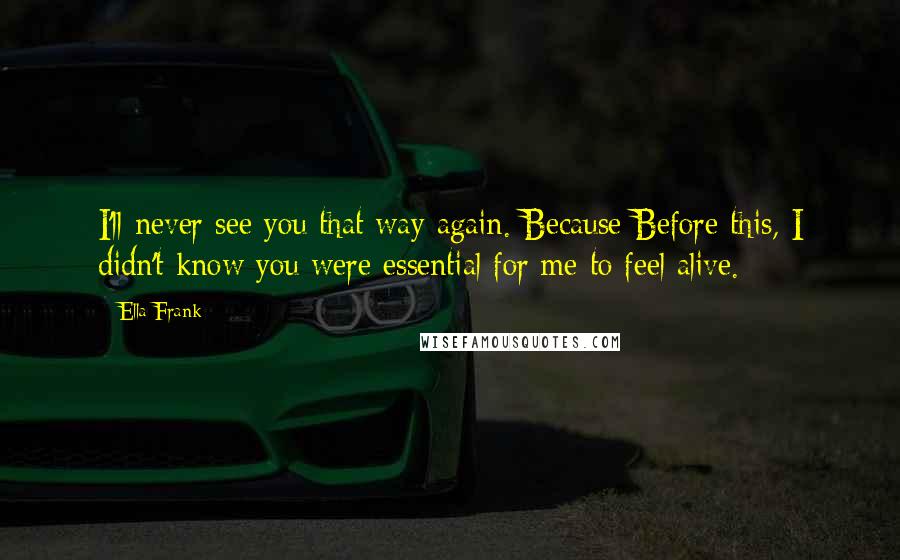 Ella Frank Quotes: I'll never see you that way again. Because Before this, I didn't know you were essential for me to feel alive.