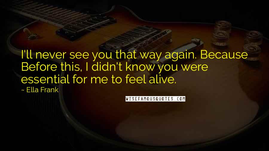 Ella Frank Quotes: I'll never see you that way again. Because Before this, I didn't know you were essential for me to feel alive.