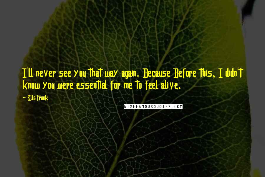 Ella Frank Quotes: I'll never see you that way again. Because Before this, I didn't know you were essential for me to feel alive.