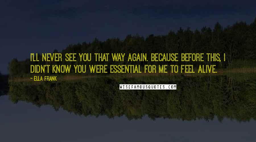 Ella Frank Quotes: I'll never see you that way again. Because Before this, I didn't know you were essential for me to feel alive.