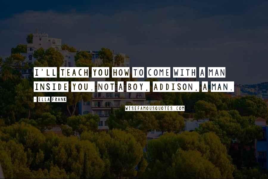 Ella Frank Quotes: I'll teach you how to come with a man inside you. Not a boy, Addison, a man.