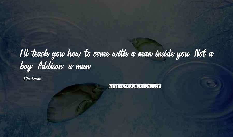 Ella Frank Quotes: I'll teach you how to come with a man inside you. Not a boy, Addison, a man.