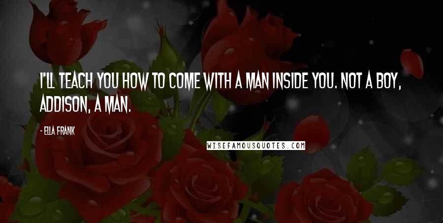 Ella Frank Quotes: I'll teach you how to come with a man inside you. Not a boy, Addison, a man.