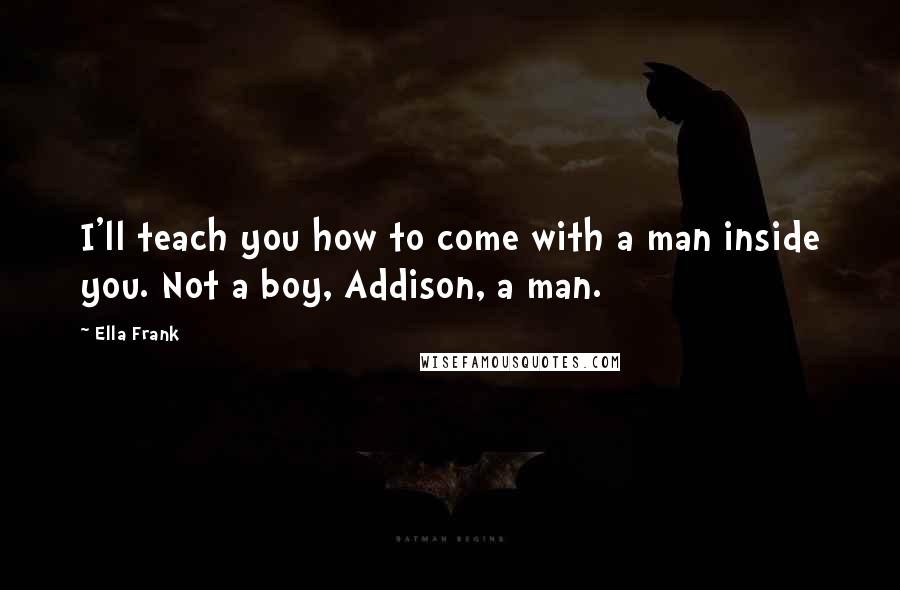 Ella Frank Quotes: I'll teach you how to come with a man inside you. Not a boy, Addison, a man.