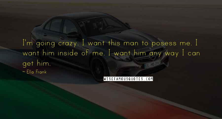 Ella Frank Quotes: I'm going crazy. I want this man to posess me. I want him inside of me. I want him any way I can get him.