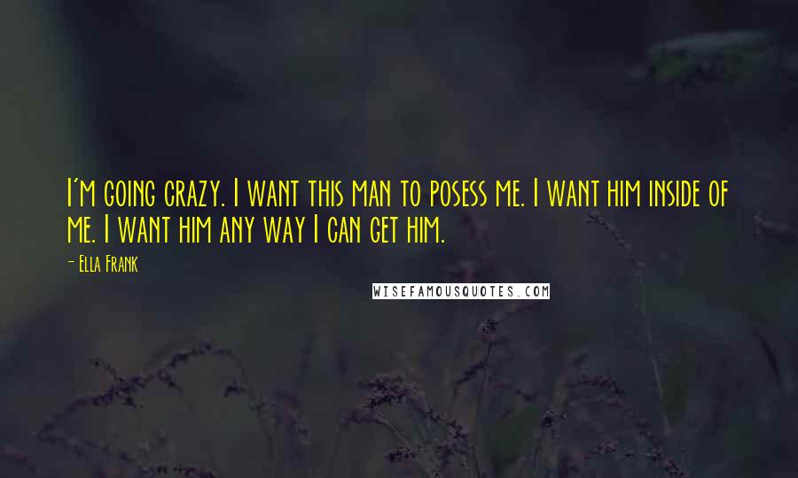 Ella Frank Quotes: I'm going crazy. I want this man to posess me. I want him inside of me. I want him any way I can get him.
