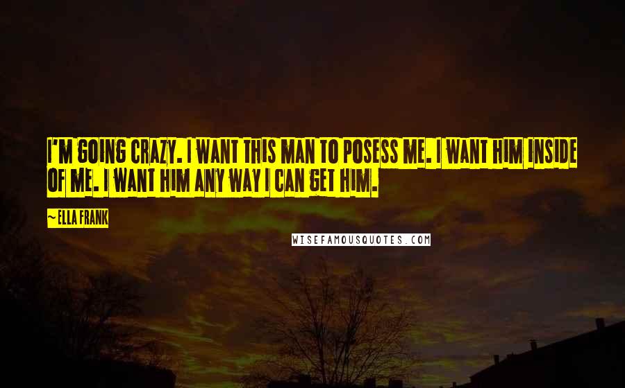 Ella Frank Quotes: I'm going crazy. I want this man to posess me. I want him inside of me. I want him any way I can get him.