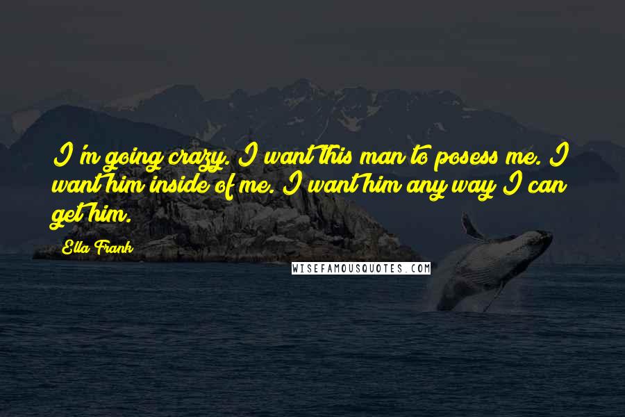 Ella Frank Quotes: I'm going crazy. I want this man to posess me. I want him inside of me. I want him any way I can get him.