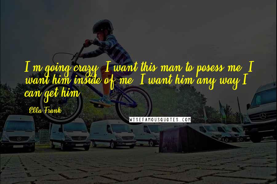 Ella Frank Quotes: I'm going crazy. I want this man to posess me. I want him inside of me. I want him any way I can get him.