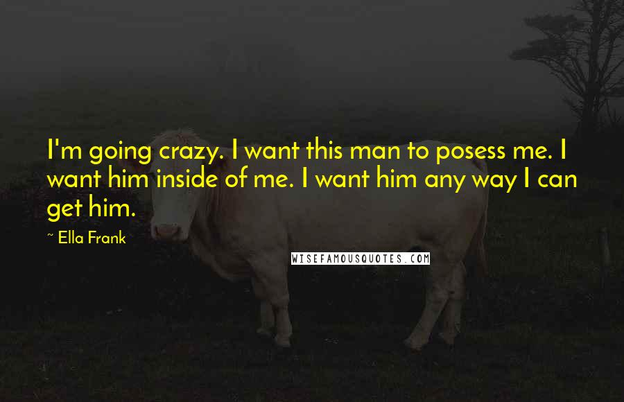 Ella Frank Quotes: I'm going crazy. I want this man to posess me. I want him inside of me. I want him any way I can get him.