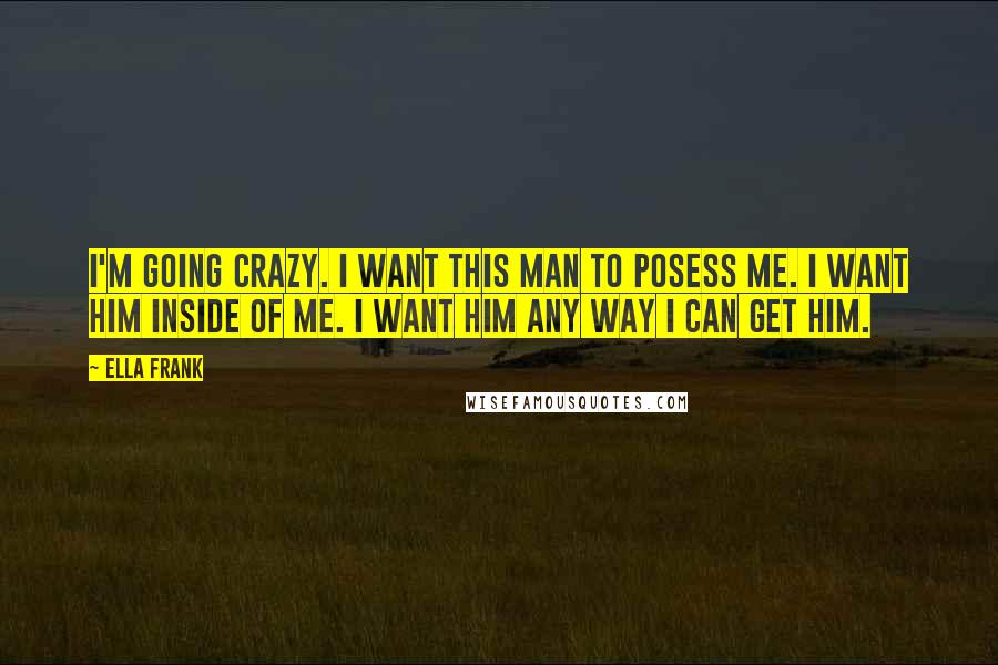 Ella Frank Quotes: I'm going crazy. I want this man to posess me. I want him inside of me. I want him any way I can get him.