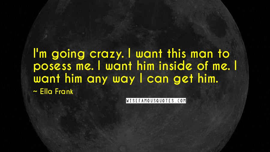 Ella Frank Quotes: I'm going crazy. I want this man to posess me. I want him inside of me. I want him any way I can get him.