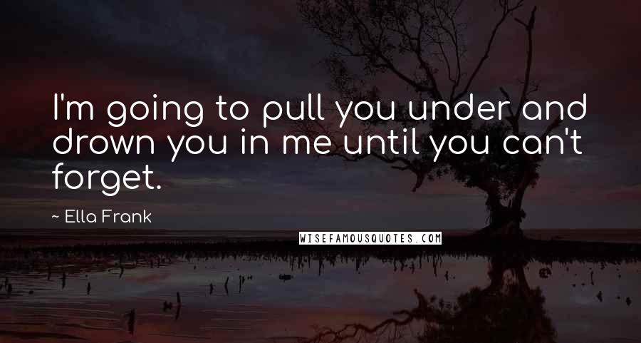 Ella Frank Quotes: I'm going to pull you under and drown you in me until you can't forget.