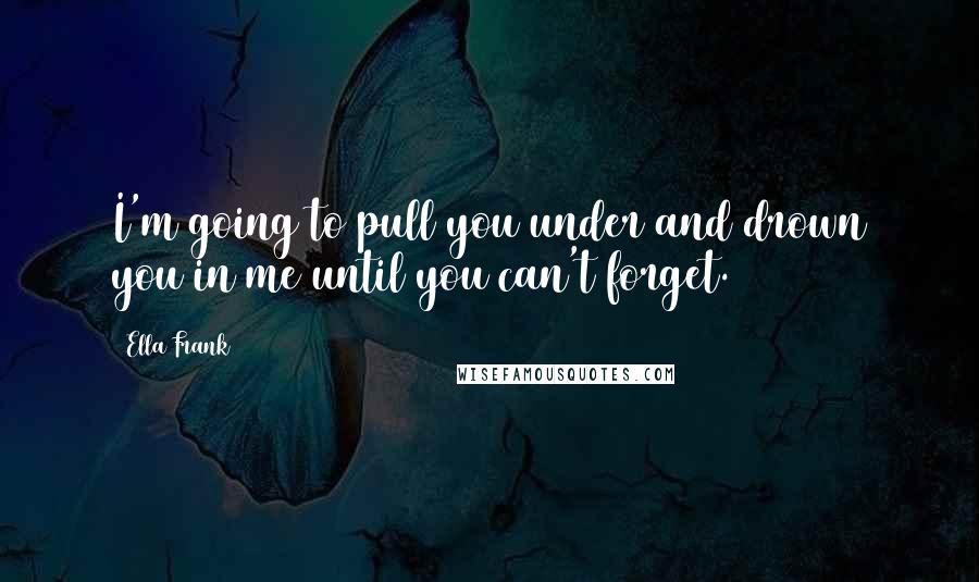 Ella Frank Quotes: I'm going to pull you under and drown you in me until you can't forget.