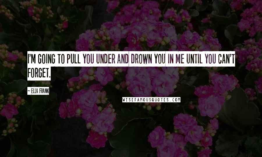 Ella Frank Quotes: I'm going to pull you under and drown you in me until you can't forget.