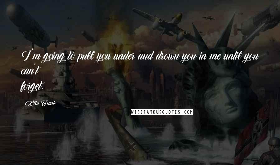 Ella Frank Quotes: I'm going to pull you under and drown you in me until you can't forget.