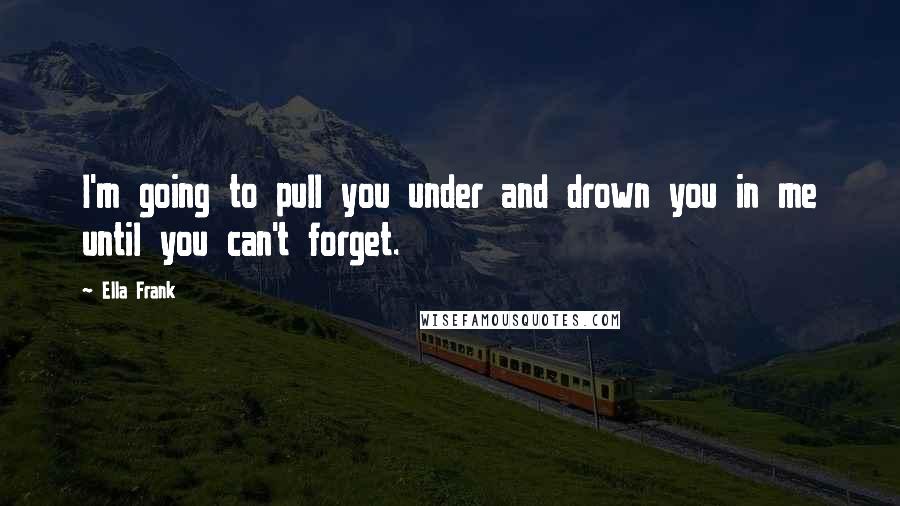 Ella Frank Quotes: I'm going to pull you under and drown you in me until you can't forget.