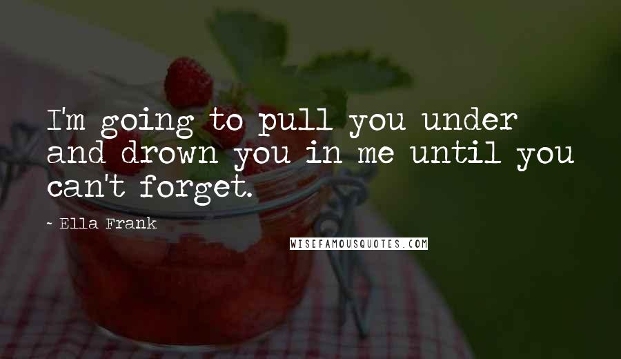 Ella Frank Quotes: I'm going to pull you under and drown you in me until you can't forget.