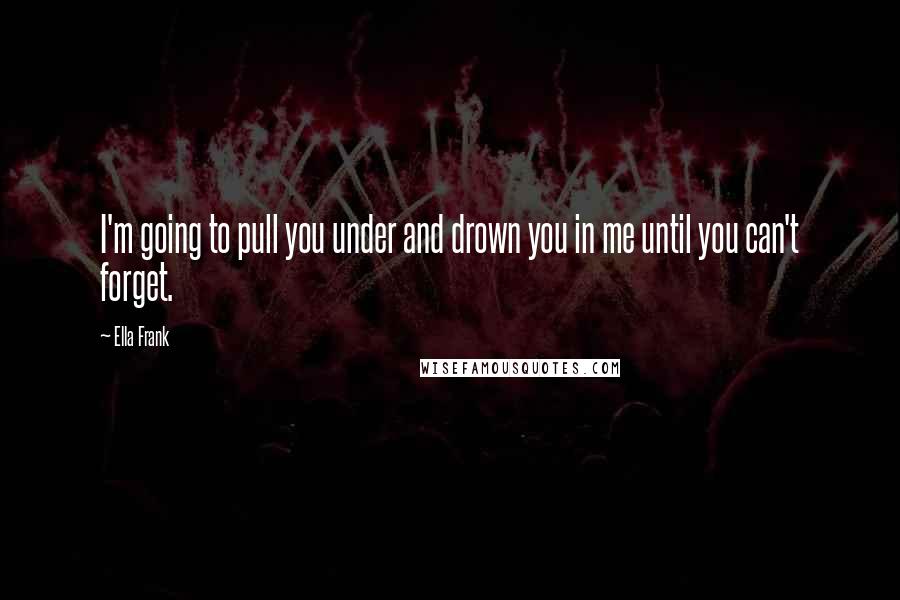 Ella Frank Quotes: I'm going to pull you under and drown you in me until you can't forget.