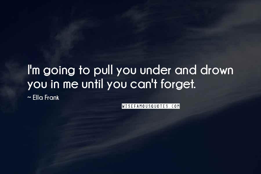 Ella Frank Quotes: I'm going to pull you under and drown you in me until you can't forget.