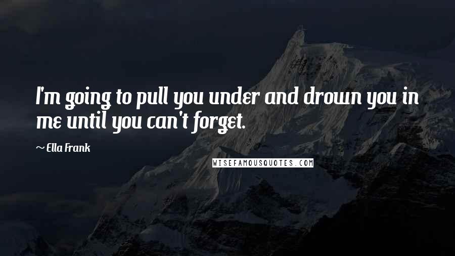 Ella Frank Quotes: I'm going to pull you under and drown you in me until you can't forget.