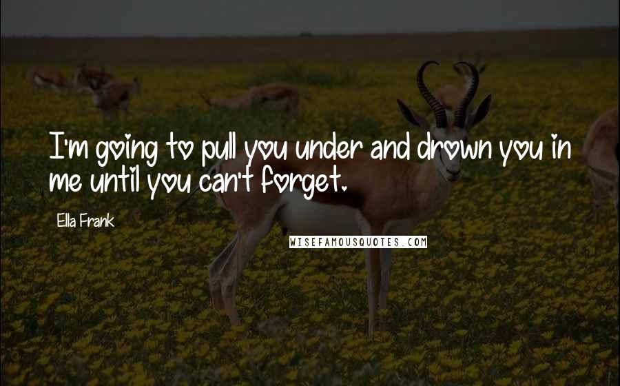 Ella Frank Quotes: I'm going to pull you under and drown you in me until you can't forget.