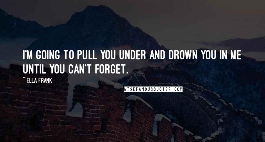 Ella Frank Quotes: I'm going to pull you under and drown you in me until you can't forget.