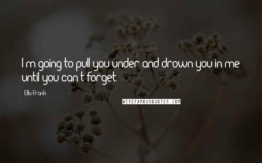 Ella Frank Quotes: I'm going to pull you under and drown you in me until you can't forget.