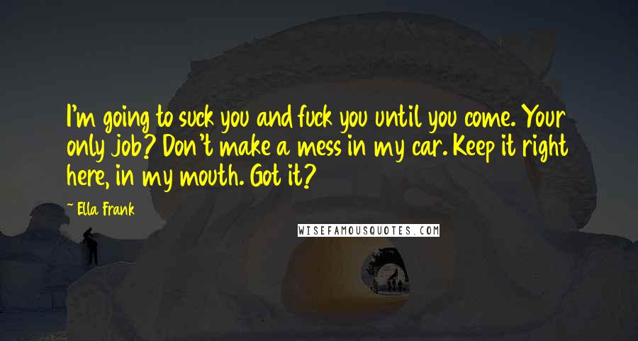 Ella Frank Quotes: I'm going to suck you and fuck you until you come. Your only job? Don't make a mess in my car. Keep it right here, in my mouth. Got it?