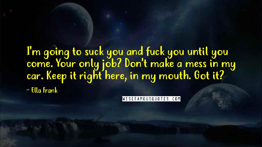 Ella Frank Quotes: I'm going to suck you and fuck you until you come. Your only job? Don't make a mess in my car. Keep it right here, in my mouth. Got it?