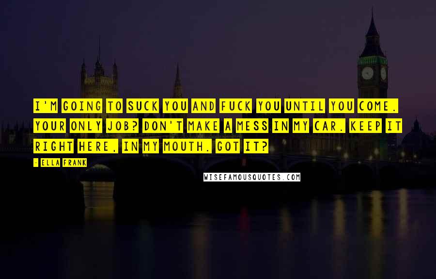 Ella Frank Quotes: I'm going to suck you and fuck you until you come. Your only job? Don't make a mess in my car. Keep it right here, in my mouth. Got it?