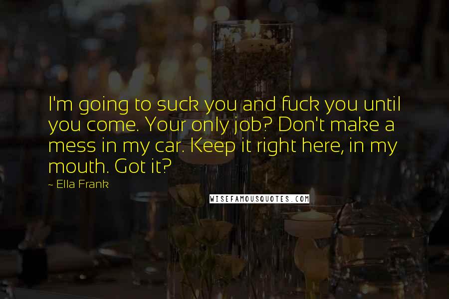 Ella Frank Quotes: I'm going to suck you and fuck you until you come. Your only job? Don't make a mess in my car. Keep it right here, in my mouth. Got it?