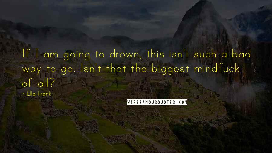 Ella Frank Quotes: If I am going to drown, this isn't such a bad way to go. Isn't that the biggest mindfuck of all?