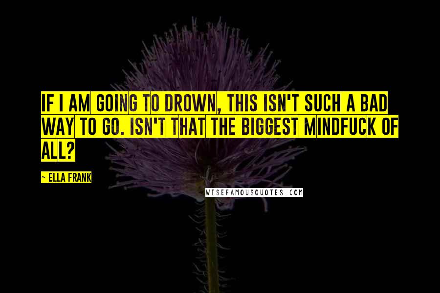 Ella Frank Quotes: If I am going to drown, this isn't such a bad way to go. Isn't that the biggest mindfuck of all?