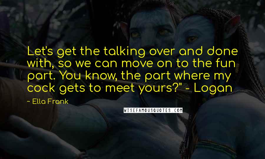 Ella Frank Quotes: Let's get the talking over and done with, so we can move on to the fun part. You know, the part where my cock gets to meet yours?" - Logan