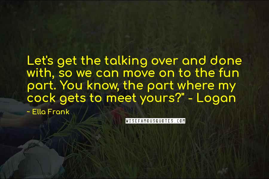 Ella Frank Quotes: Let's get the talking over and done with, so we can move on to the fun part. You know, the part where my cock gets to meet yours?" - Logan