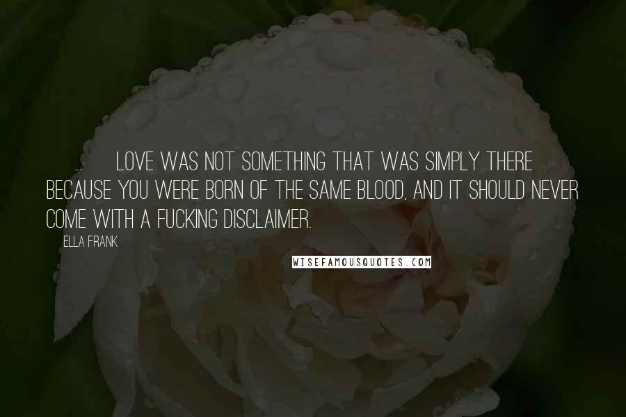 Ella Frank Quotes: [ ... ] love was not something that was simply there because you were born of the same blood, and it should never come with a fucking disclaimer.