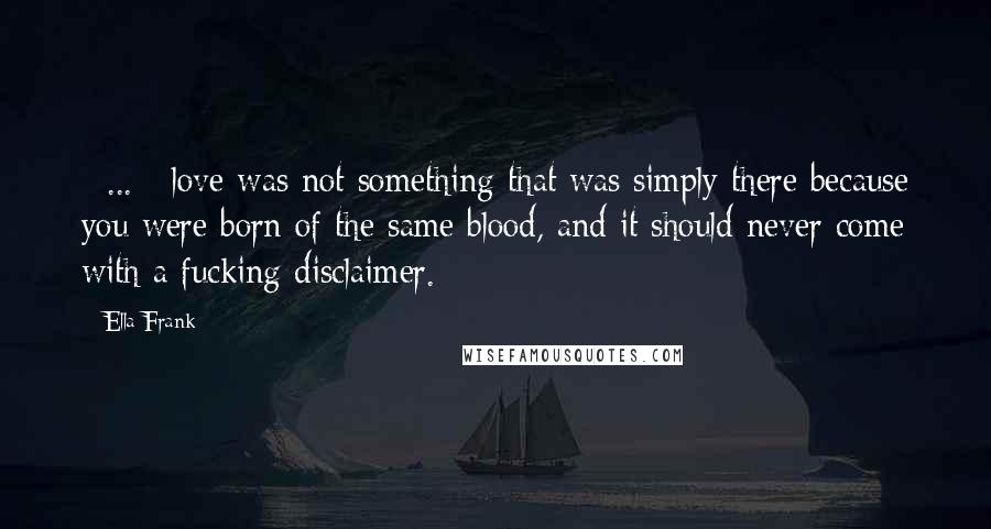 Ella Frank Quotes: [ ... ] love was not something that was simply there because you were born of the same blood, and it should never come with a fucking disclaimer.