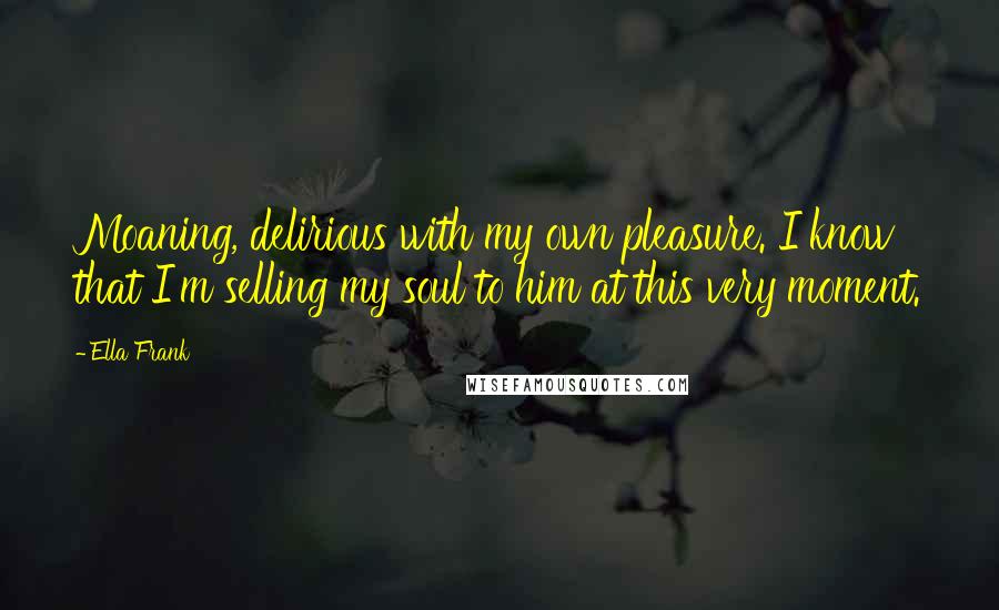 Ella Frank Quotes: Moaning, delirious with my own pleasure. I know that I'm selling my soul to him at this very moment.