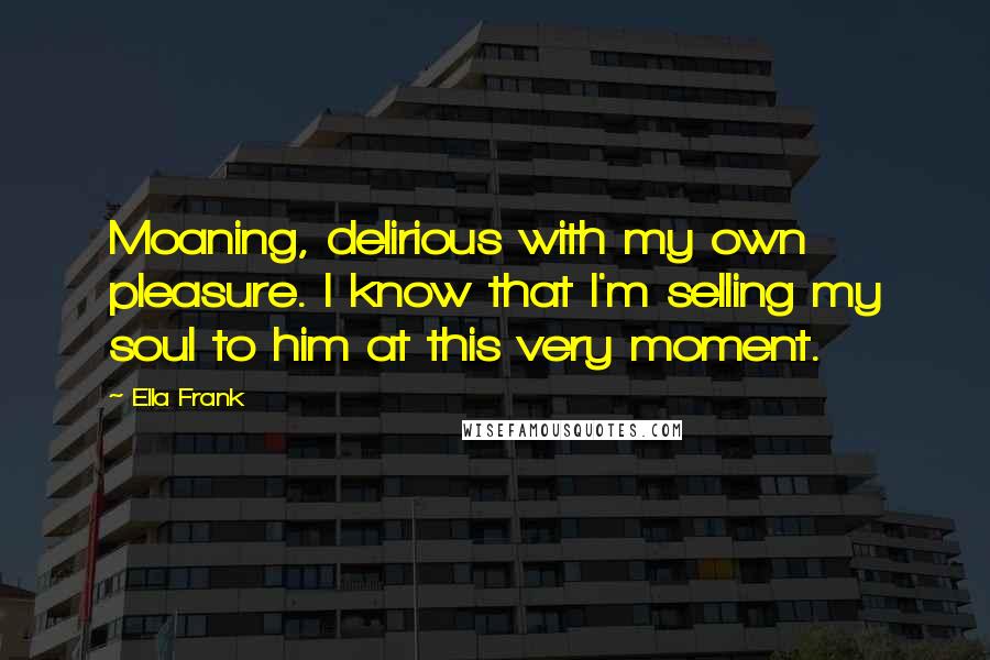 Ella Frank Quotes: Moaning, delirious with my own pleasure. I know that I'm selling my soul to him at this very moment.