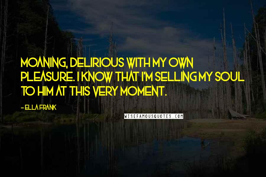 Ella Frank Quotes: Moaning, delirious with my own pleasure. I know that I'm selling my soul to him at this very moment.